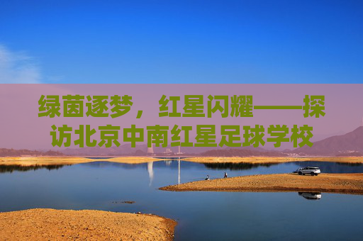 绿茵逐梦,红星闪耀——探访北京中南红星足球学校