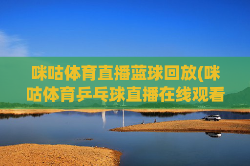 咪咕体育直播蓝球回放(咪咕体育乒乓球直播在线观看)