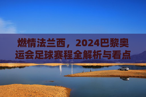 燃情法兰西，2024巴黎奥运会足球赛程全解析与看点前瞻
