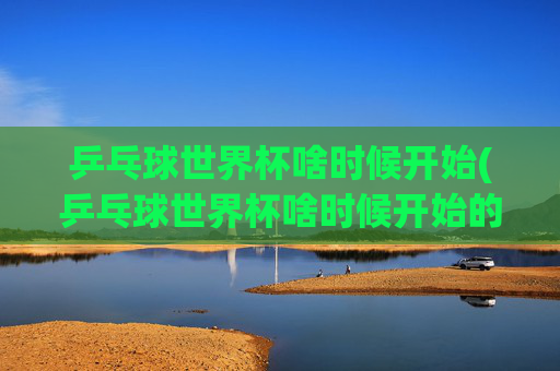 乒乓球世界杯啥时候开始(乒乓球世界杯啥时候开始的)