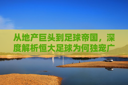 从地产巨头到足球帝国,深度解析恒大足球为何独宠广州