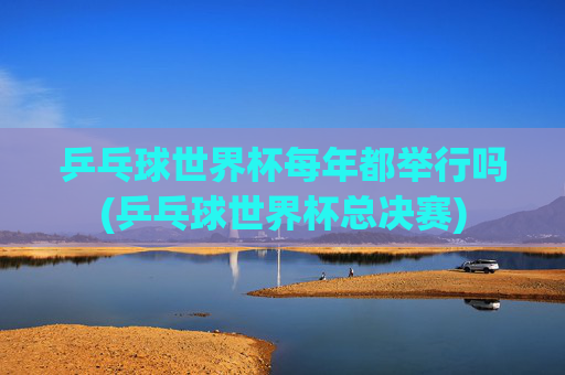乒乓球世界杯每年都举行吗(乒乓球世界杯总决赛)