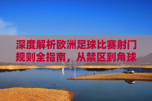 深度解析欧洲足球比赛射门规则全指南,从禁区到角球的攻防艺术