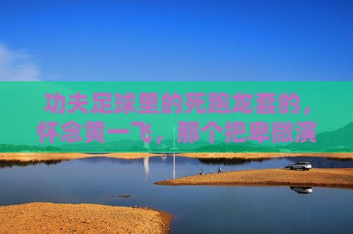 功夫足球里的死跑龙套的,怀念黄一飞,那个把卑微演成传奇的配角之王