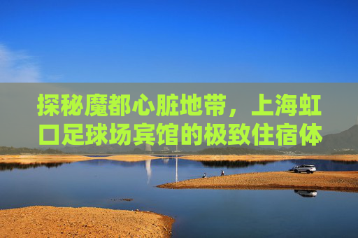 探秘魔都心脏地带,上海虹口足球场宾馆的极致住宿体验