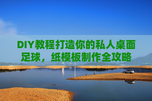 DIY教程打造你的私人桌面足球,纸模板制作全攻略