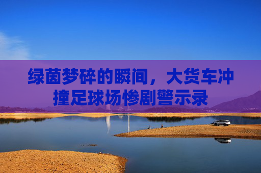 绿茵梦碎的瞬间，大货车冲撞足球场惨剧警示录