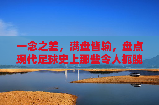 一念之差,满盘皆输,盘点现代足球史上那些令人扼腕的致命失误
