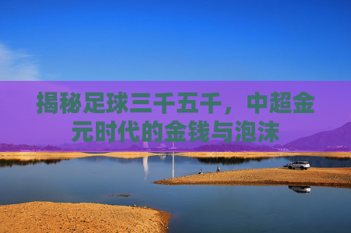 揭秘足球三千五千,中超金元时代的金钱与泡沫