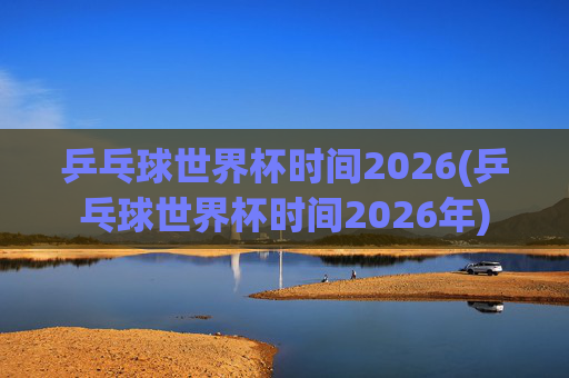 乒乓球世界杯时间2026(乒乓球世界杯时间2026年)