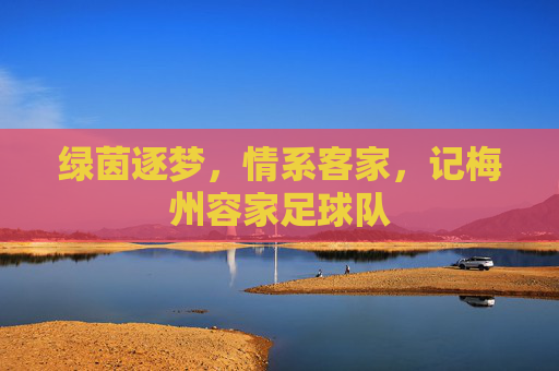 绿茵逐梦,情系客家,记梅州容家足球队