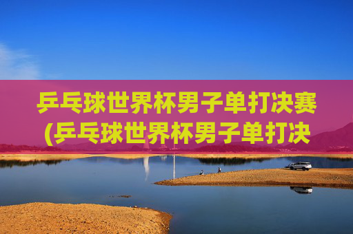 乒乓球世界杯男子单打决赛(乒乓球世界杯男子单打决赛时间)