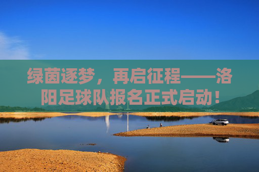 绿茵逐梦,再启征程——洛阳足球队报名正式启动!