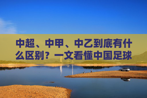 中超、中甲、中乙到底有什么区别?一文看懂中国足球金字塔