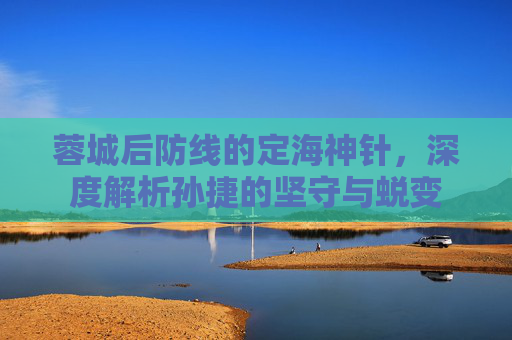蓉城后防线的定海神针,深度解析孙捷的坚守与蜕变