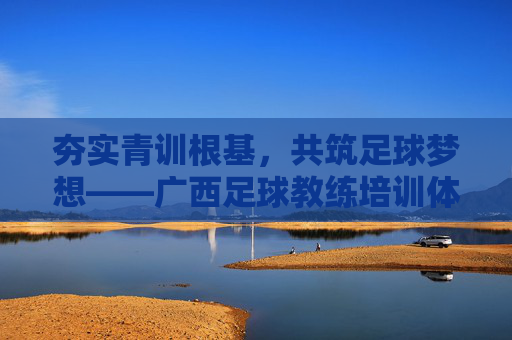 夯实青训根基,共筑足球梦想——广西足球教练培训体系深度解析