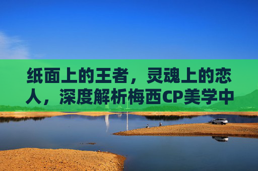 纸面上的王者,灵魂上的恋人,深度解析梅西CP美学中的极致羁绊