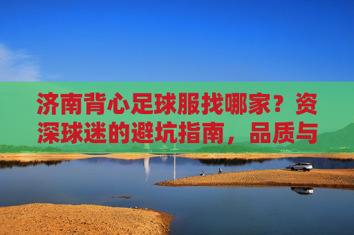 济南背心足球服找哪家?资深球迷的避坑指南,品质与价格两不误!