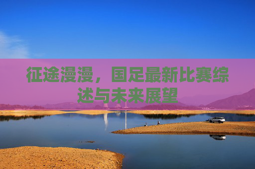 征途漫漫,国足最新比赛综述与未来展望