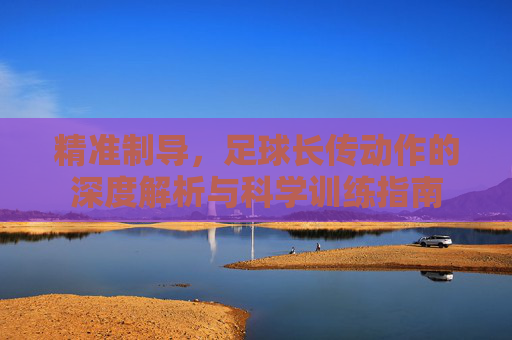 精准制导，足球长传动作的深度解析与科学训练指南