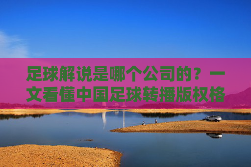 足球解说是哪个公司的？一文看懂中国足球转播版权格局