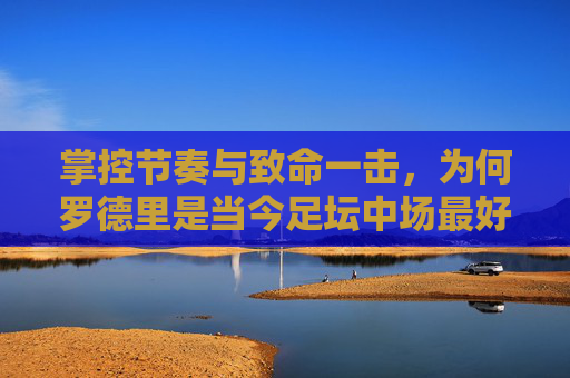 掌控节奏与致命一击，为何罗德里是当今足坛中场最好的球员