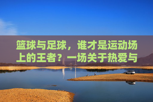 篮球与足球,谁才是运动场上的王者?一场关于热爱与身体的终极抉择