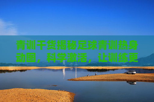 青训干货揭秘足球青训热身动图,科学激活,让训练更高效