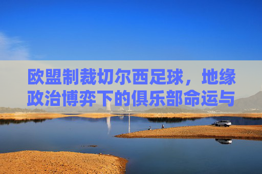 欧盟制裁切尔西足球,地缘政治博弈下的俱乐部命运与体育伦理