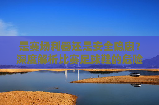 是赛场利器还是安全隐患?深度解析比赛足球鞋的危险性