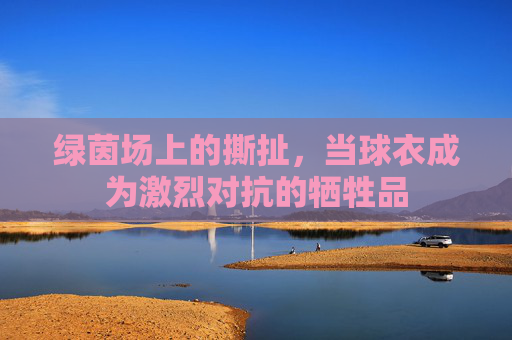 绿茵场上的撕扯,当球衣成为激烈对抗的牺牲品