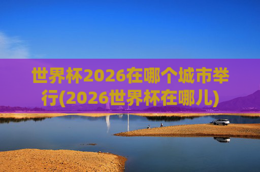世界杯2026在哪个城市举行(2026世界杯在哪儿)