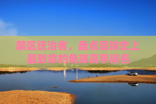 禁区统治者,盘点足球史上最致命的角球高手排名