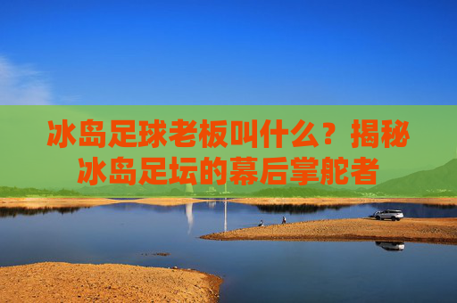 冰岛足球老板叫什么?揭秘冰岛足坛的幕后掌舵者