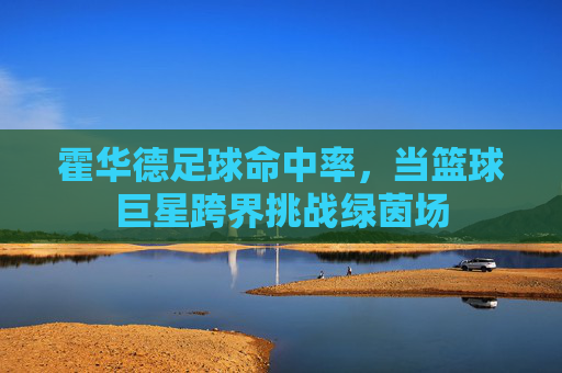 霍华德足球命中率,当篮球巨星跨界挑战绿茵场