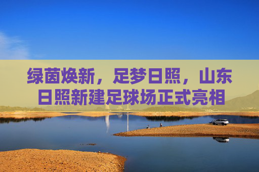 绿茵焕新,足梦日照,山东日照新建足球场正式亮相