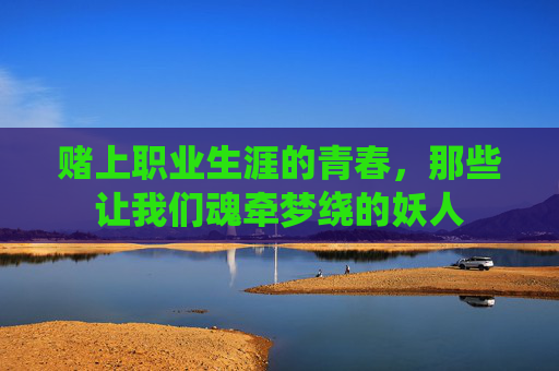 赌上职业生涯的青春,那些让我们魂牵梦绕的妖人