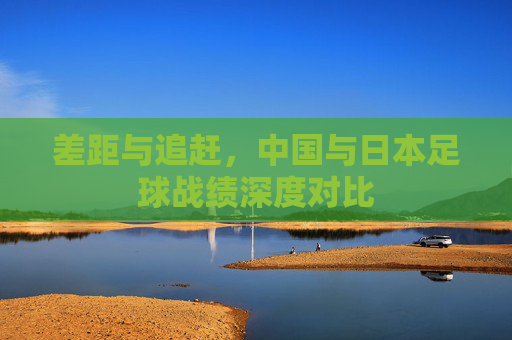 差距与追赶,中国与日本足球战绩深度对比