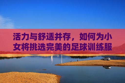 活力与舒适并存,如何为小女将挑选完美的足球训练服