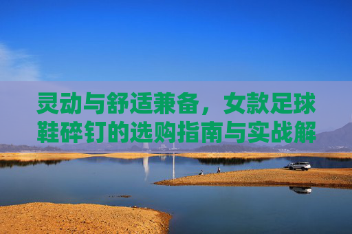 灵动与舒适兼备,女款足球鞋碎钉的选购指南与实战解析