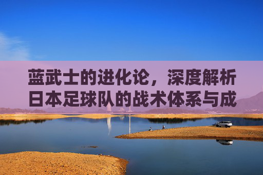 蓝武士的进化论，深度解析日本足球队的战术体系与成功密码