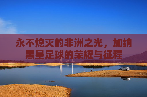 永不熄灭的非洲之光,加纳黑星足球的荣耀与征程