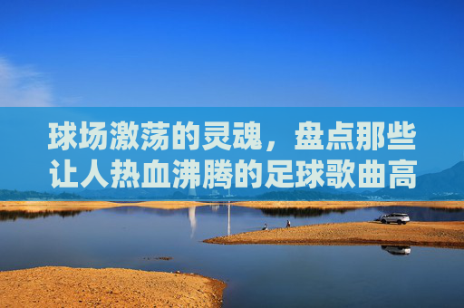 球场激荡的灵魂,盘点那些让人热血沸腾的足球歌曲高潮版歌词
