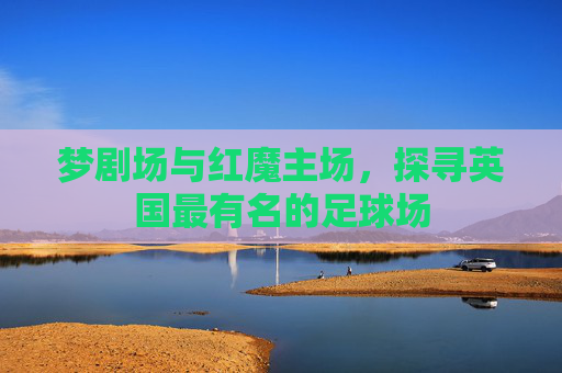 梦剧场与红魔主场,探寻英国最有名的足球场