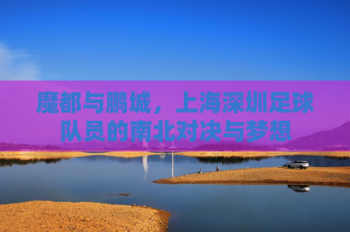 魔都与鹏城,上海深圳足球队员的南北对决与梦想