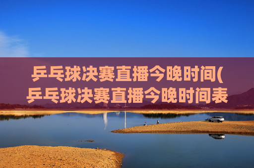 乒乓球决赛直播今晚时间(乒乓球决赛直播今晚时间表)