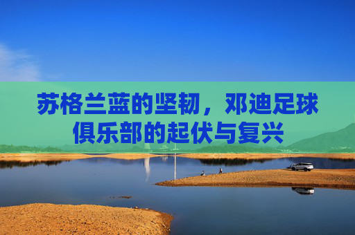苏格兰蓝的坚韧,邓迪足球俱乐部的起伏与复兴