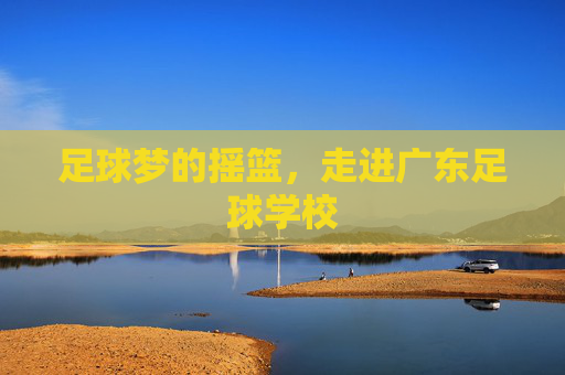 足球梦的摇篮,走进广东足球学校