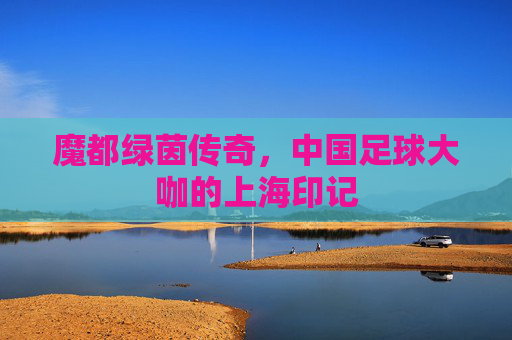 魔都绿茵传奇,中国足球大咖的上海印记