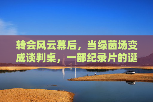 转会风云幕后,当绿茵场变成谈判桌,一部纪录片的诞生